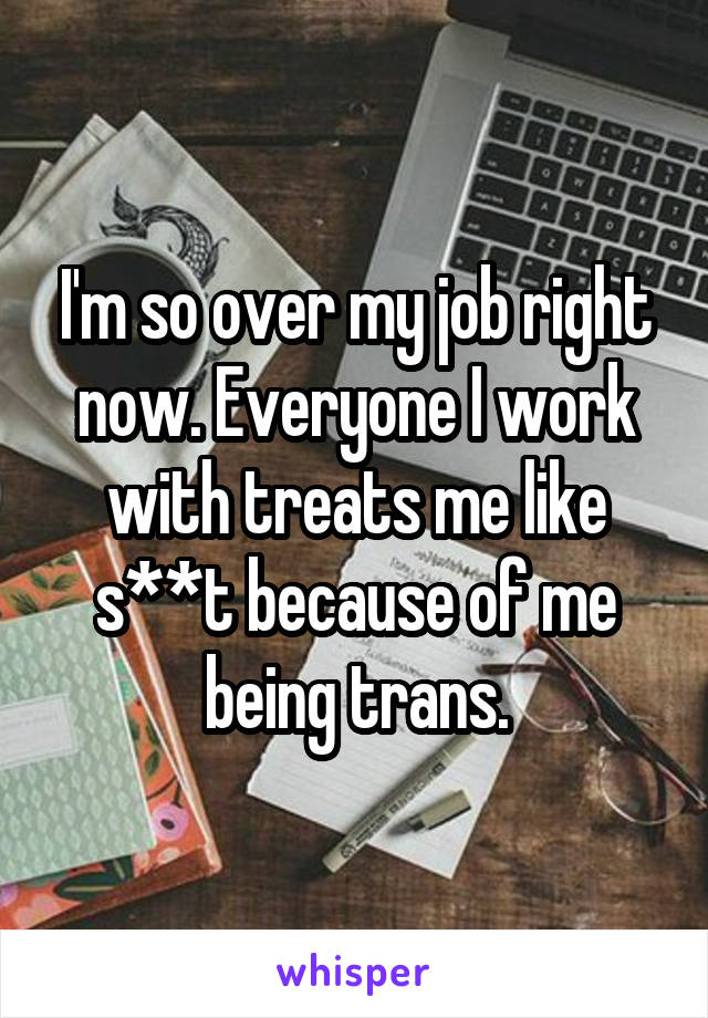 I'm so over my job right now. Everyone I work with treats me like s**t because of me being trans.