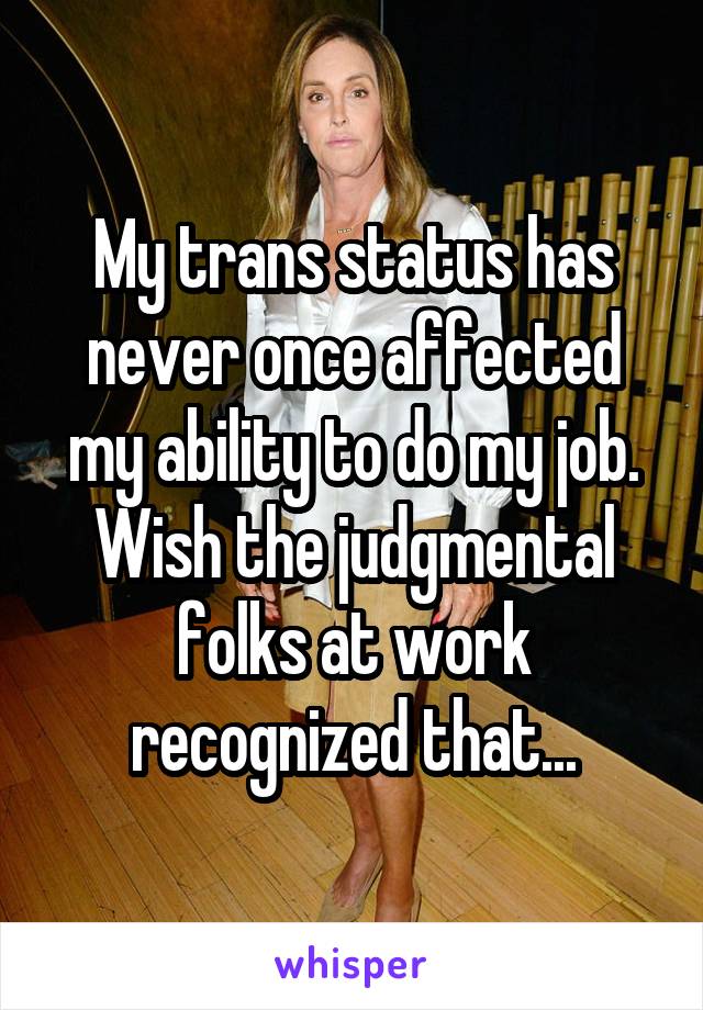 My trans status has never once affected my ability to do my job. Wish the judgmental folks at work recognized that...