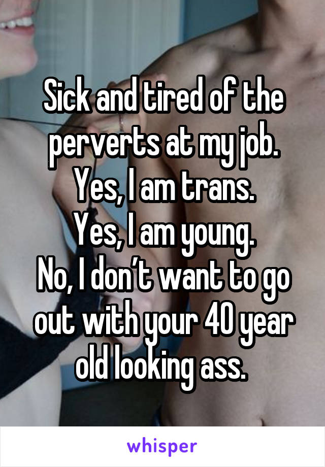 Sick and tired of the perverts at my job.
Yes, I am trans.
Yes, I am young.
No, I don’t want to go out with your 40 year old looking ass. 