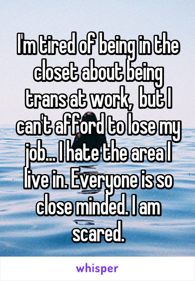 I'm tired of being in the closet about being trans at work,  but I can't afford to lose my job... I hate the area I live in. Everyone is so close minded. I am scared.
