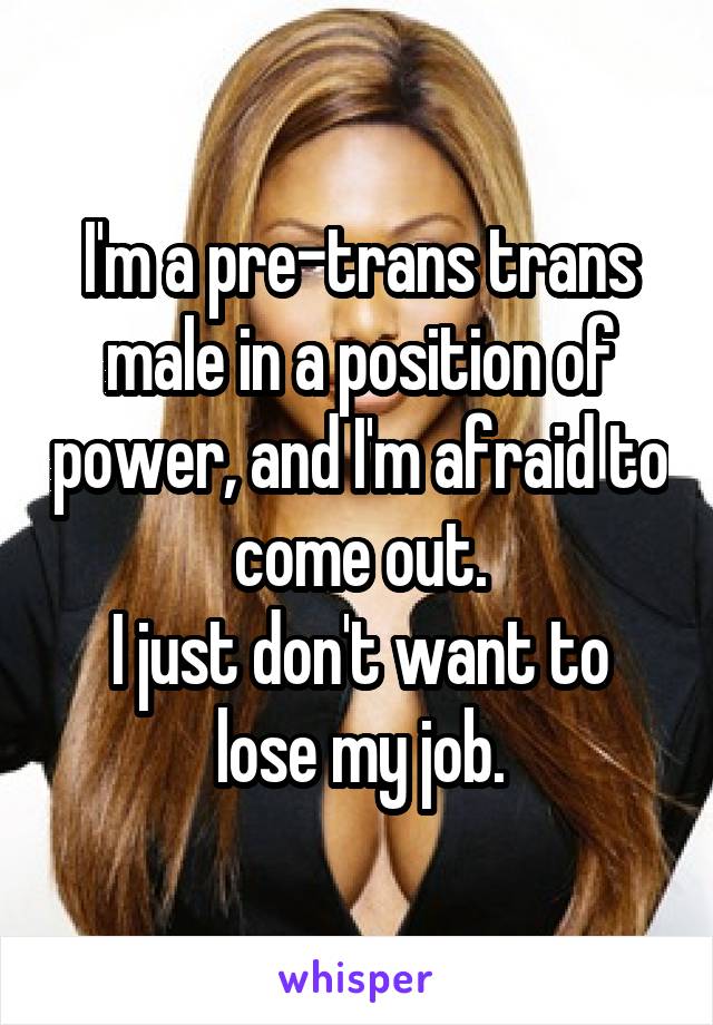 I'm a pre-trans trans male in a position of power, and I'm afraid to come out.
I just don't want to lose my job.