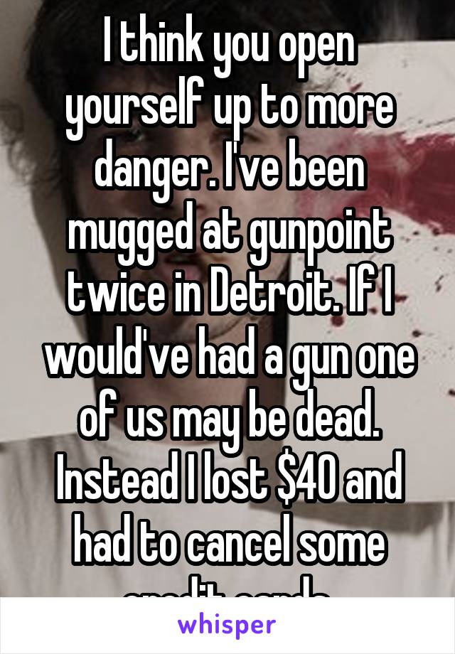 I think you open yourself up to more danger. I've been mugged at gunpoint twice in Detroit. If I would've had a gun one of us may be dead. Instead I lost $40 and had to cancel some credit cards.