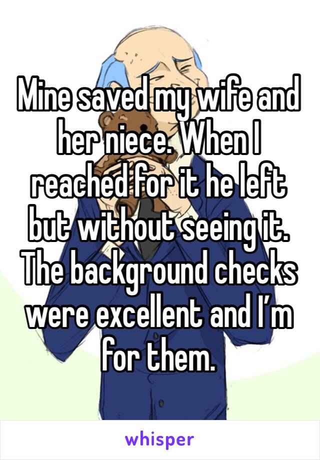 Mine saved my wife and her niece. When I reached for it he left but without seeing it. The background checks were excellent and I’m for them. 