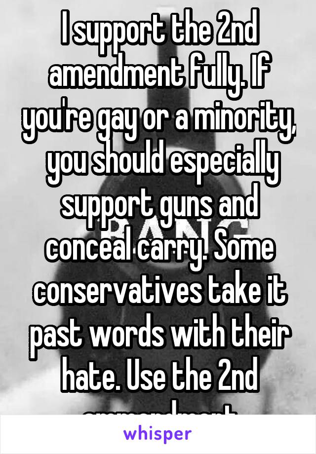 I support the 2nd amendment fully. If you're gay or a minority,  you should especially support guns and conceal carry. Some conservatives take it past words with their hate. Use the 2nd ammendment