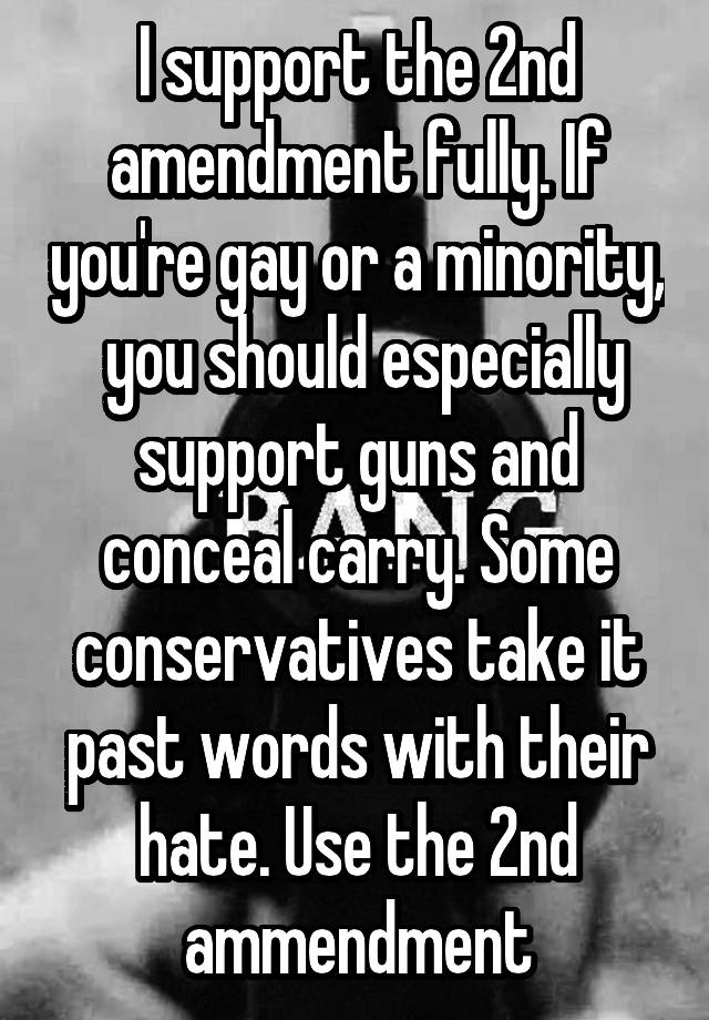 I support the 2nd amendment fully. If you're gay or a minority,  you should especially support guns and conceal carry. Some conservatives take it past words with their hate. Use the 2nd ammendment