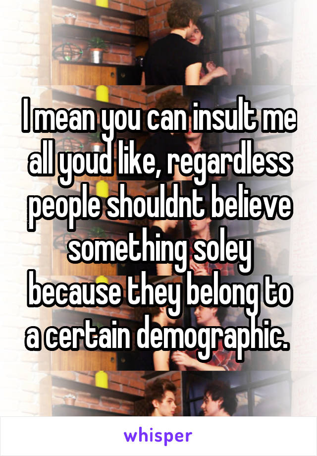 I mean you can insult me all youd like, regardless people shouldnt believe something soley because they belong to a certain demographic. 