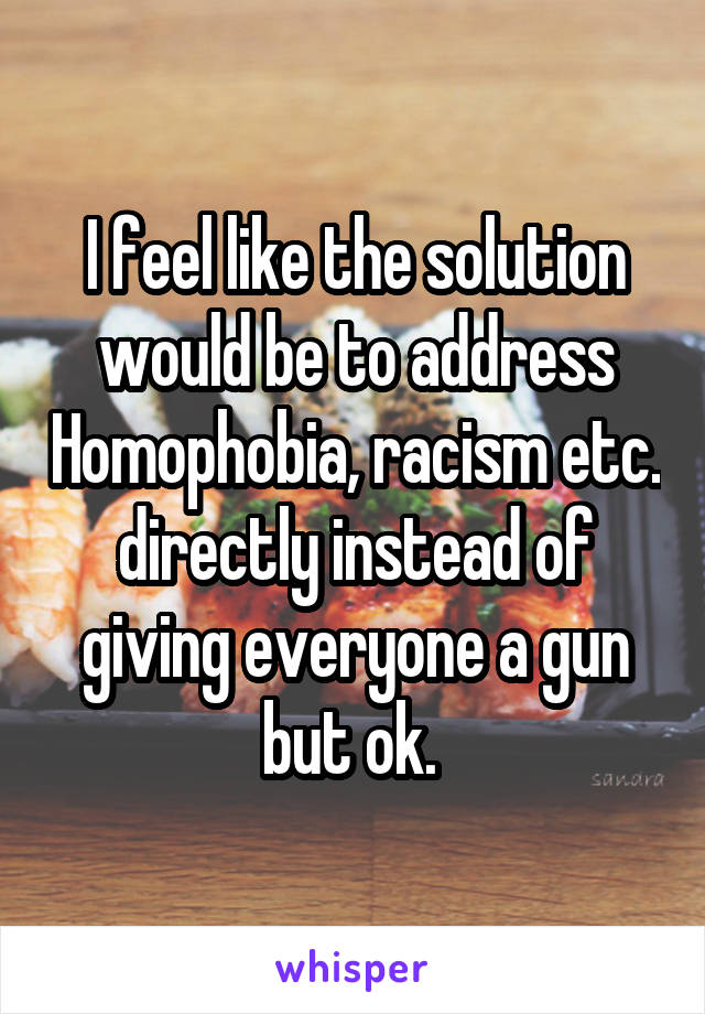 I feel like the solution would be to address Homophobia, racism etc. directly instead of giving everyone a gun but ok. 