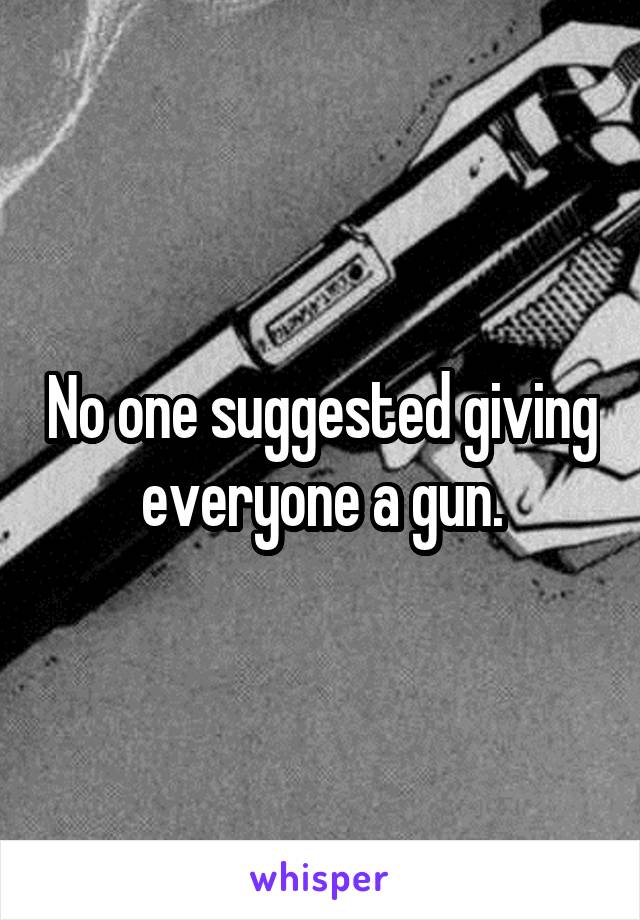 No one suggested giving everyone a gun.