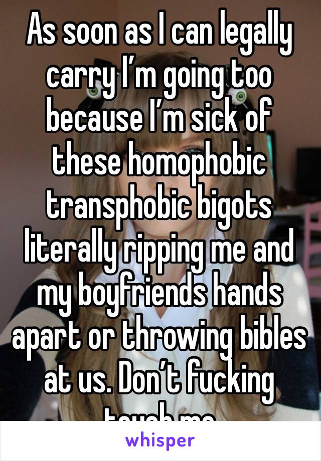 As soon as I can legally carry I’m going too because I’m sick of these homophobic transphobic bigots literally ripping me and my boyfriends hands apart or throwing bibles at us. Don’t fucking touch me