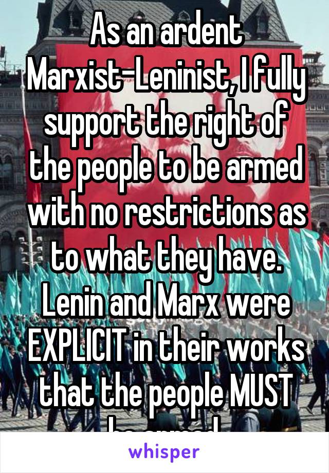 As an ardent Marxist-Leninist, I fully support the right of the people to be armed with no restrictions as to what they have. Lenin and Marx were EXPLICIT in their works that the people MUST be armed.