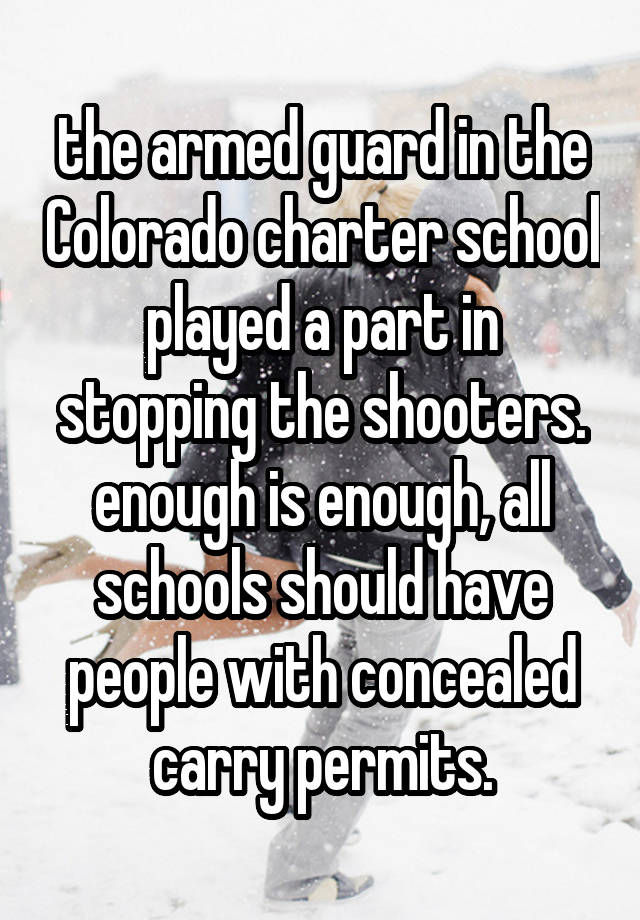 the armed guard in the Colorado charter school played a part in stopping the shooters. enough is enough, all schools should have people with concealed carry permits.