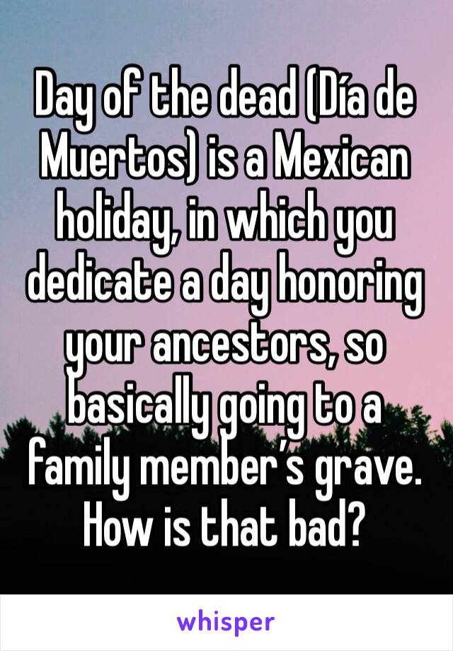 Day of the dead (Día de Muertos) is a Mexican holiday, in which you dedicate a day honoring your ancestors, so basically going to a family member’s grave. How is that bad?
