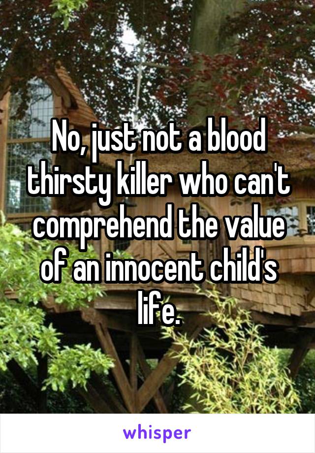 No, just not a blood thirsty killer who can't comprehend the value of an innocent child's life.