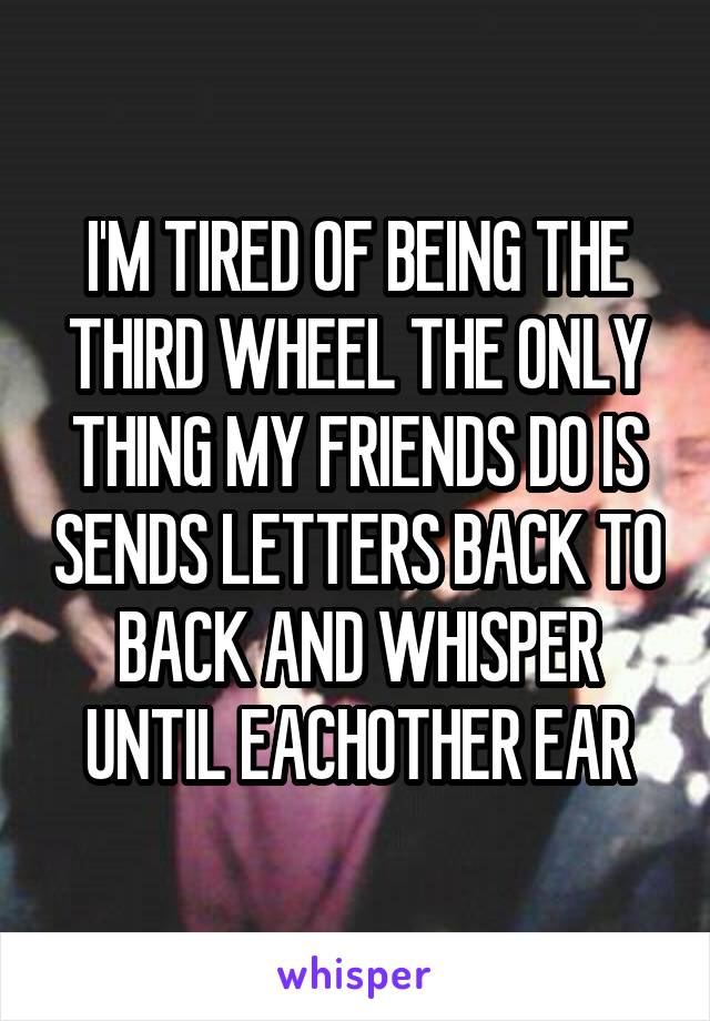 I'M TIRED OF BEING THE THIRD WHEEL THE ONLY THING MY FRIENDS DO IS SENDS LETTERS BACK TO BACK AND WHISPER UNTIL EACHOTHER EAR