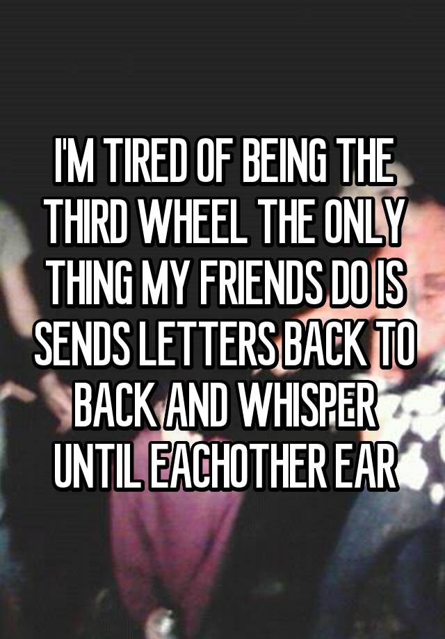 I'M TIRED OF BEING THE THIRD WHEEL THE ONLY THING MY FRIENDS DO IS SENDS LETTERS BACK TO BACK AND WHISPER UNTIL EACHOTHER EAR