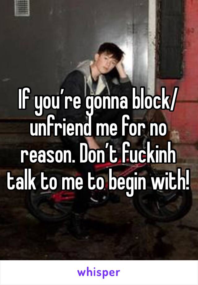 If you’re gonna block/unfriend me for no reason. Don’t fuckinh talk to me to begin with! 