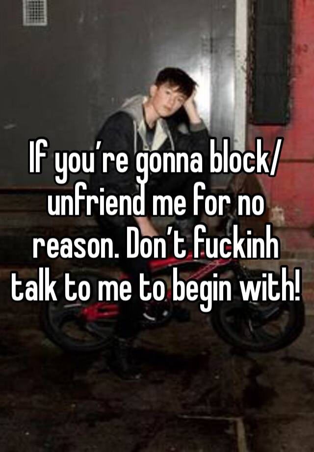 If you’re gonna block/unfriend me for no reason. Don’t fuckinh talk to me to begin with! 