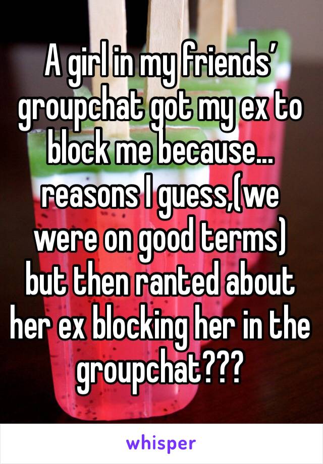 A girl in my friends’ groupchat got my ex to block me because... reasons I guess,(we were on good terms) but then ranted about her ex blocking her in the groupchat??? 