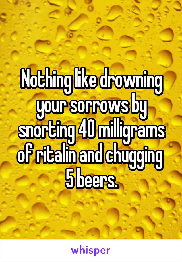 Nothing like drowning your sorrows by snorting 40 milligrams of ritalin and chugging  5 beers.