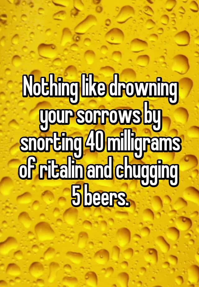 Nothing like drowning your sorrows by snorting 40 milligrams of ritalin and chugging  5 beers.