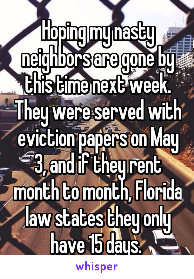 Hoping my nasty neighbors are gone by this time next week. They were served with eviction papers on May 3, and if they rent month to month, Florida law states they only have 15 days. 