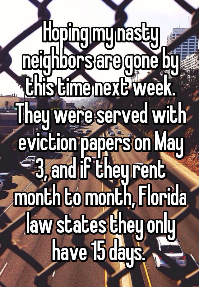 Hoping my nasty neighbors are gone by this time next week. They were served with eviction papers on May 3, and if they rent month to month, Florida law states they only have 15 days. 