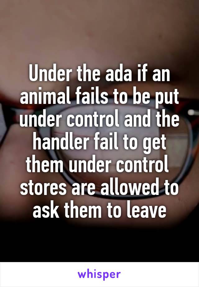 Under the ada if an animal fails to be put under control and the handler fail to get them under control  stores are allowed to ask them to leave