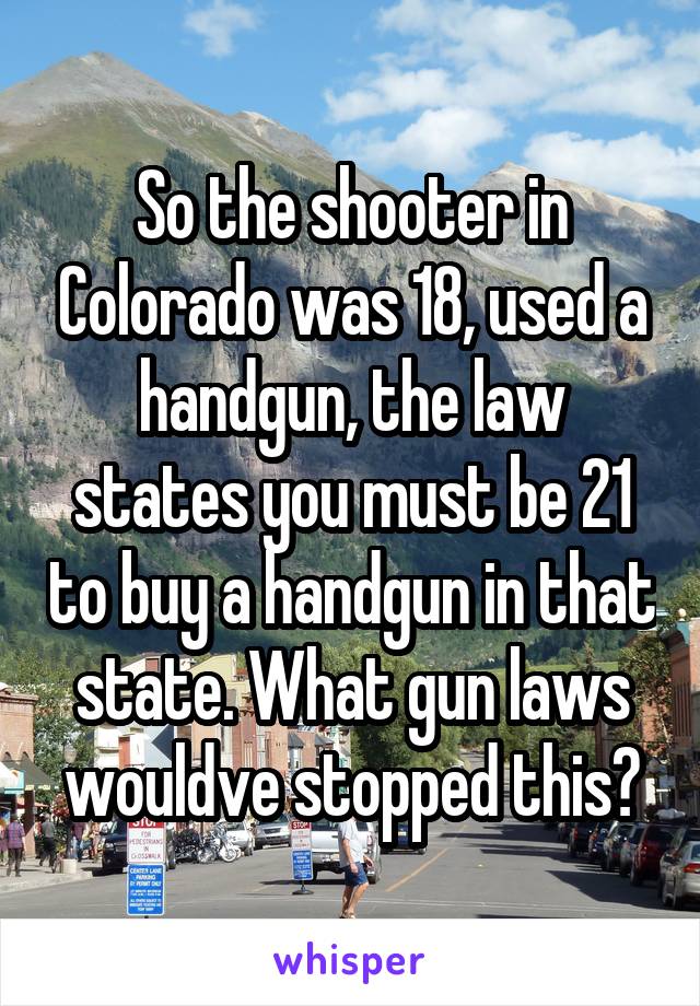 So the shooter in Colorado was 18, used a handgun, the law states you must be 21 to buy a handgun in that state. What gun laws wouldve stopped this?