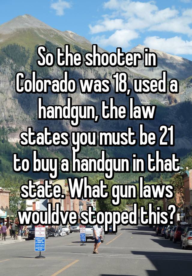 So the shooter in Colorado was 18, used a handgun, the law states you must be 21 to buy a handgun in that state. What gun laws wouldve stopped this?