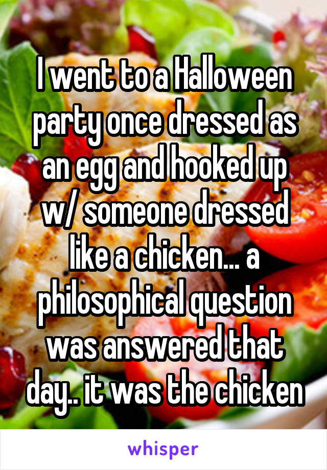 I went to a Halloween party once dressed as an egg and hooked up w/ someone dressed like a chicken... a philosophical question was answered that day.. it was the chicken