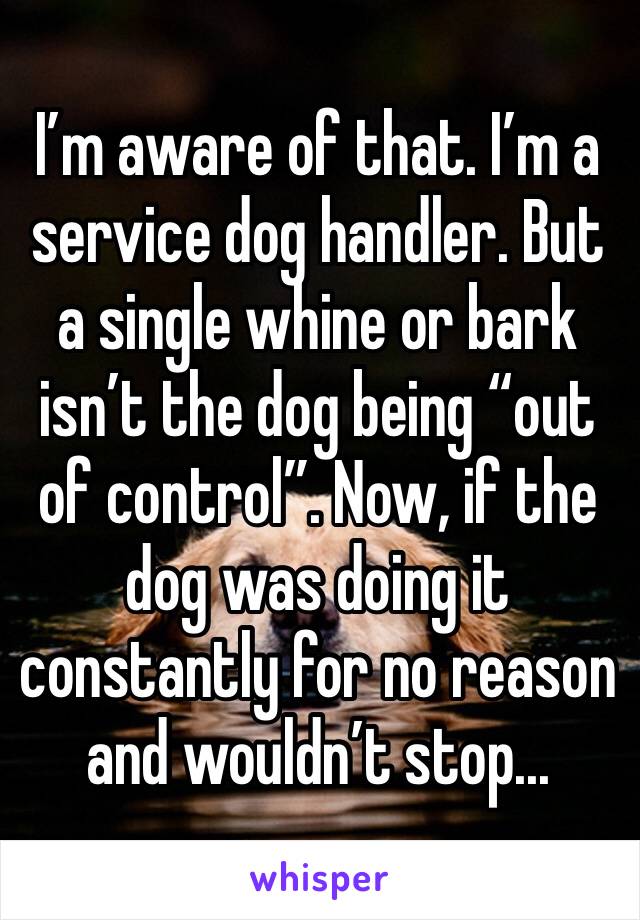 I’m aware of that. I’m a service dog handler. But a single whine or bark isn’t the dog being “out of control”. Now, if the dog was doing it constantly for no reason and wouldn’t stop...