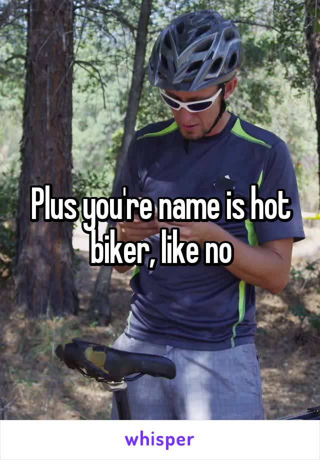 Plus you're name is hot biker, like no