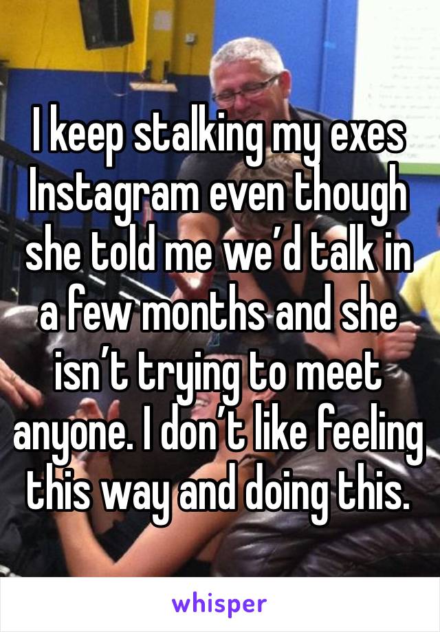 I keep stalking my exes Instagram even though she told me we’d talk in a few months and she isn’t trying to meet anyone. I don’t like feeling this way and doing this. 