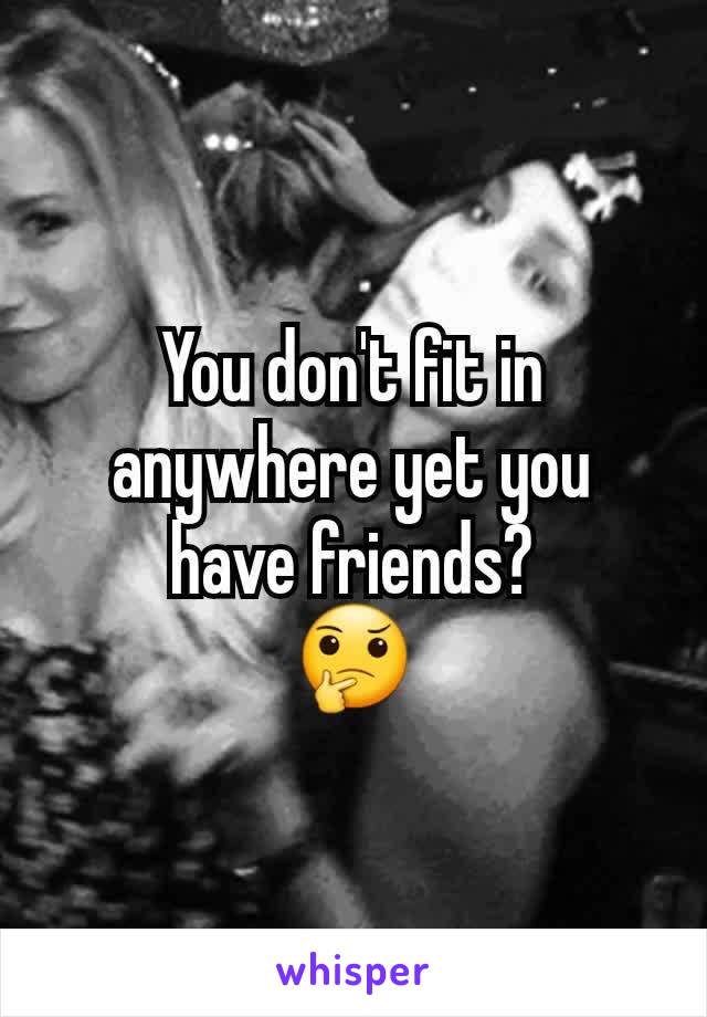 You don't fit in anywhere yet you have friends?
🤔