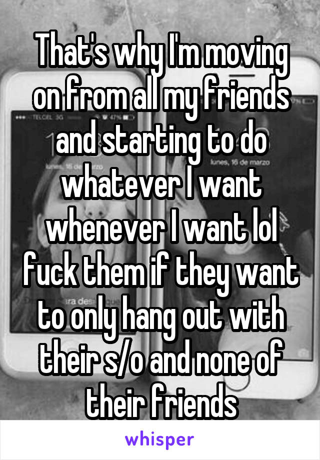 That's why I'm moving on from all my friends and starting to do whatever I want whenever I want lol fuck them if they want to only hang out with their s/o and none of their friends