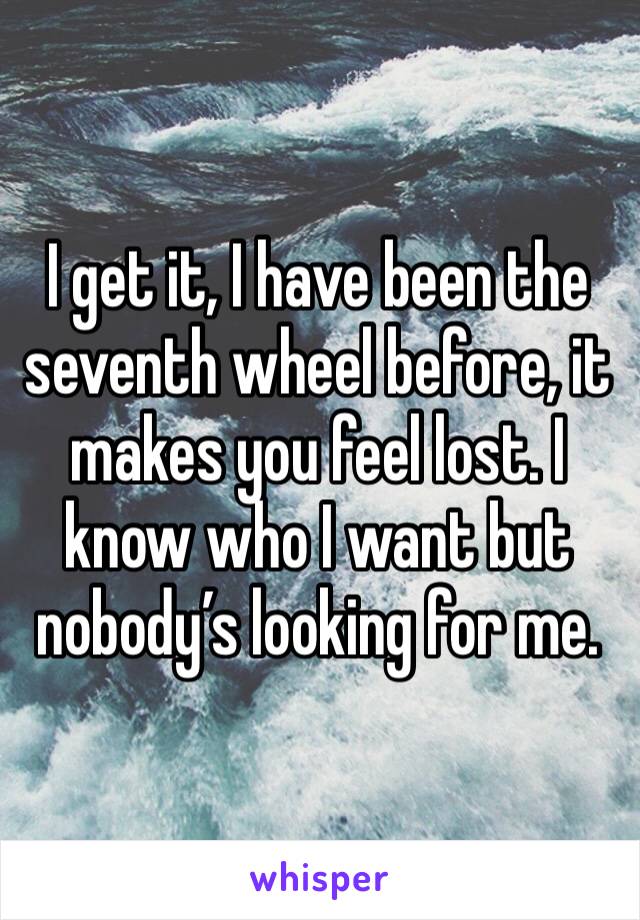 I get it, I have been the seventh wheel before, it makes you feel lost. I know who I want but nobody’s looking for me. 