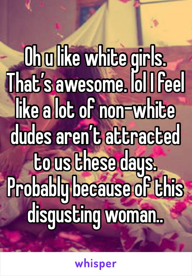 Oh u like white girls. That’s awesome. lol I feel like a lot of non-white dudes aren’t attracted to us these days. Probably because of this disgusting woman.. 