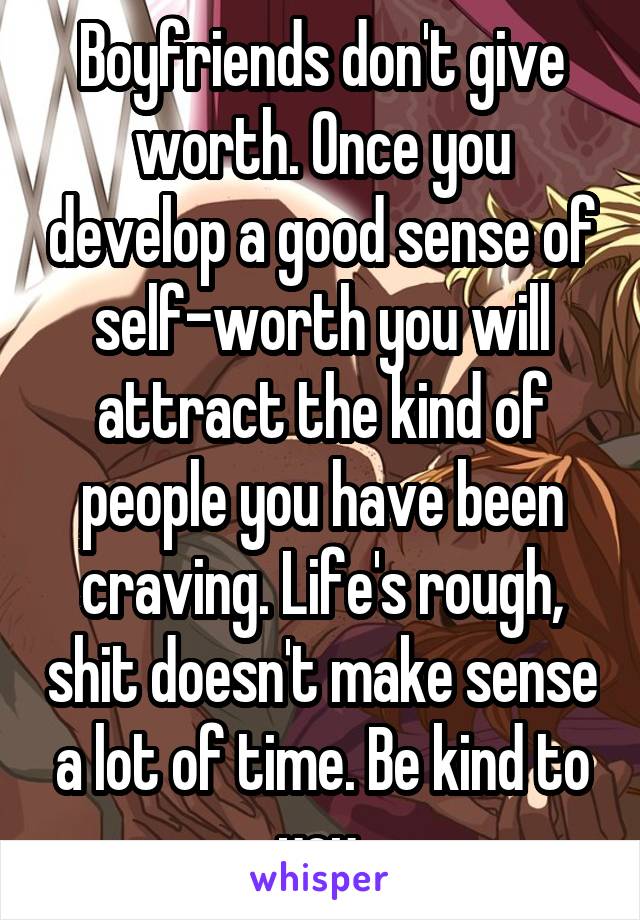 Boyfriends don't give worth. Once you develop a good sense of self-worth you will attract the kind of people you have been craving. Life's rough, shit doesn't make sense a lot of time. Be kind to you.