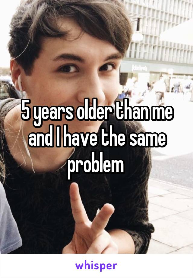5 years older than me and I have the same problem 