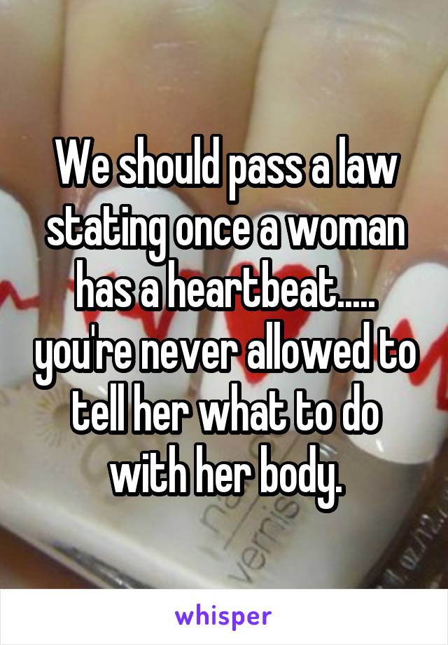 We should pass a law stating once a woman has a heartbeat..... you're never allowed to tell her what to do with her body.