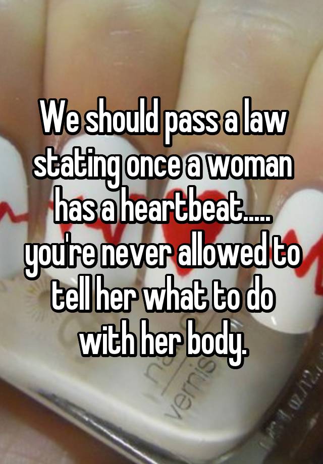 We should pass a law stating once a woman has a heartbeat..... you're never allowed to tell her what to do with her body.