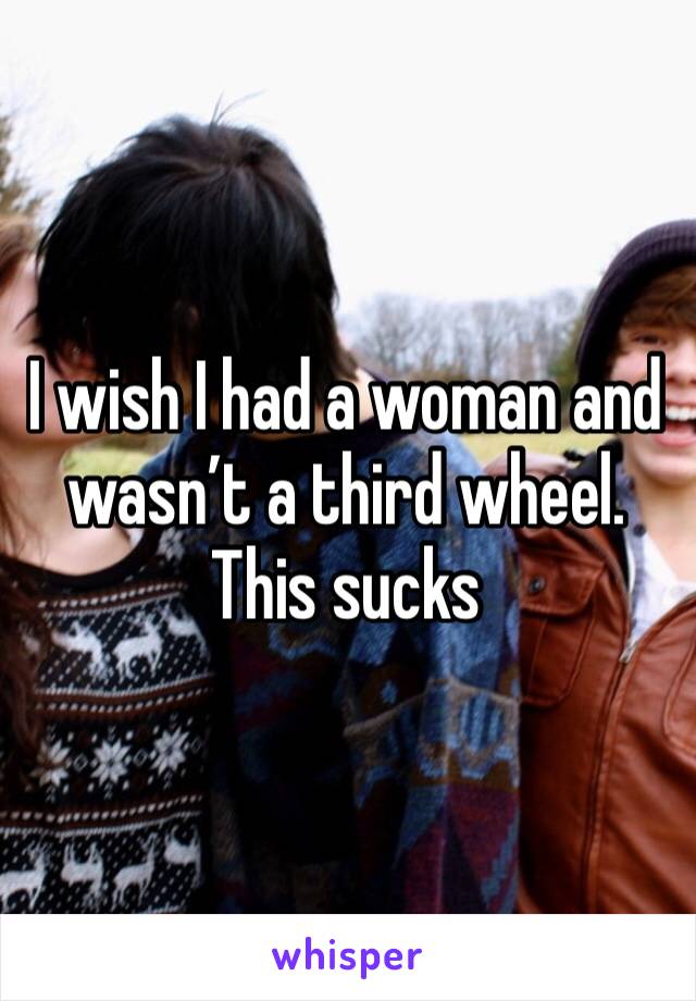 I wish I had a woman and wasn’t a third wheel. This sucks 