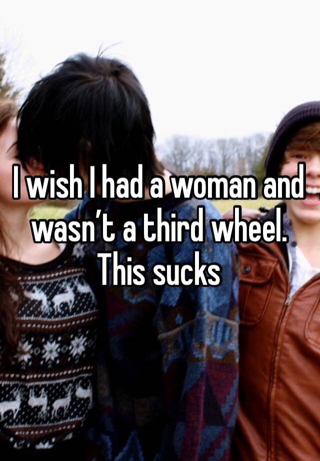 I wish I had a woman and wasn’t a third wheel. This sucks 