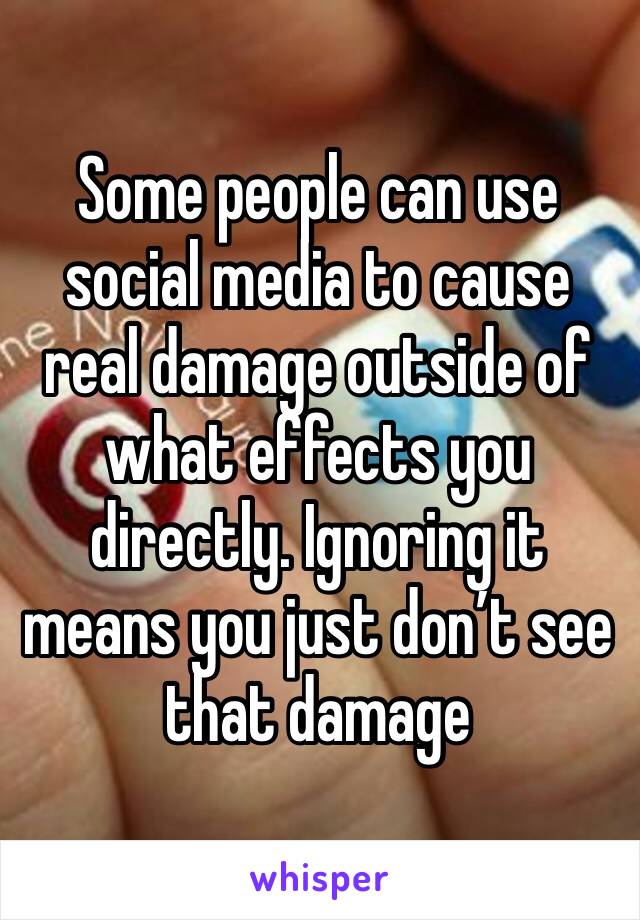 Some people can use social media to cause real damage outside of what effects you directly. Ignoring it means you just don’t see that damage