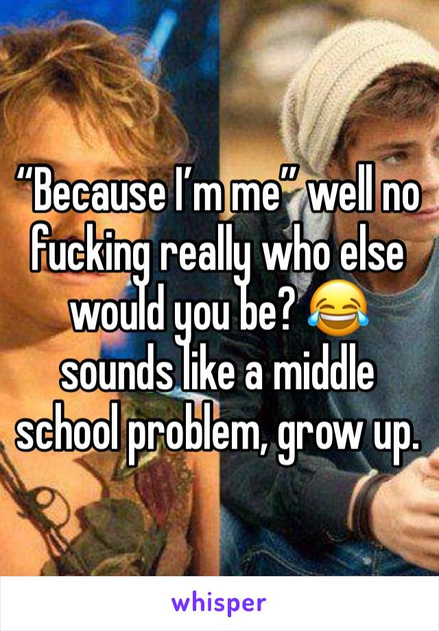 “Because I’m me” well no fucking really who else would you be? 😂 sounds like a middle school problem, grow up. 