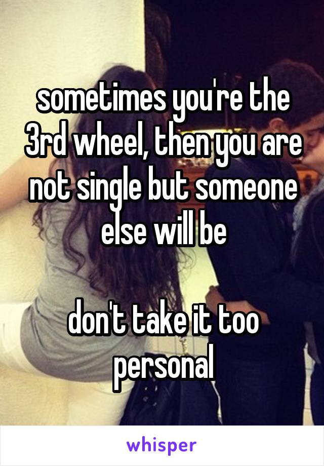 sometimes you're the 3rd wheel, then you are not single but someone else will be

don't take it too personal