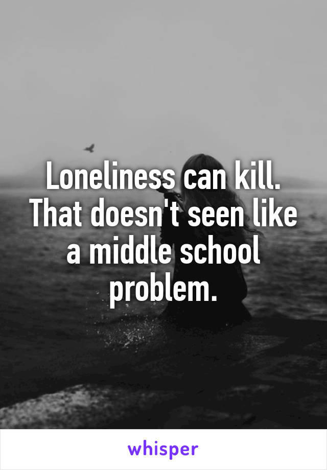 Loneliness can kill. That doesn't seen like a middle school problem.