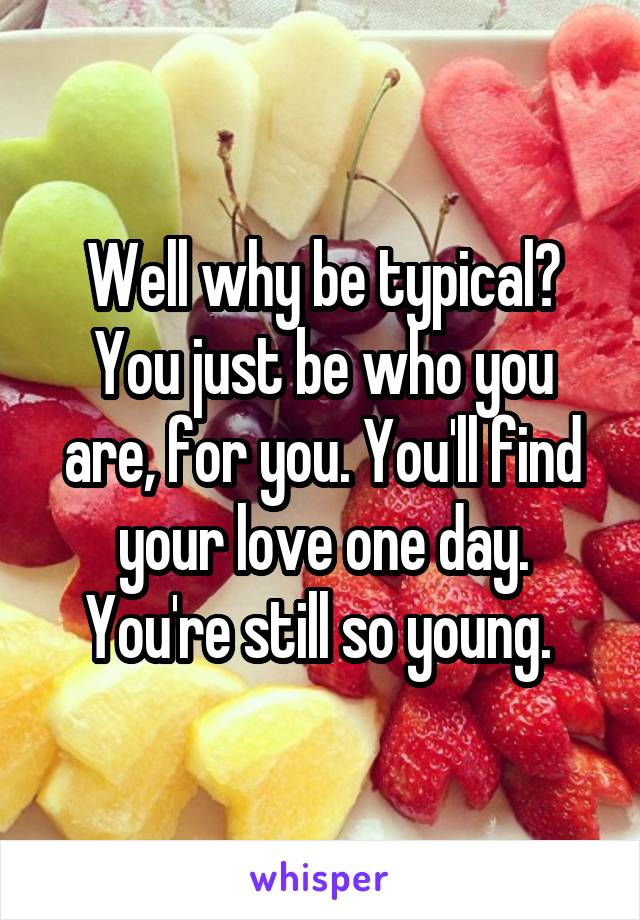 Well why be typical? You just be who you are, for you. You'll find your love one day. You're still so young. 