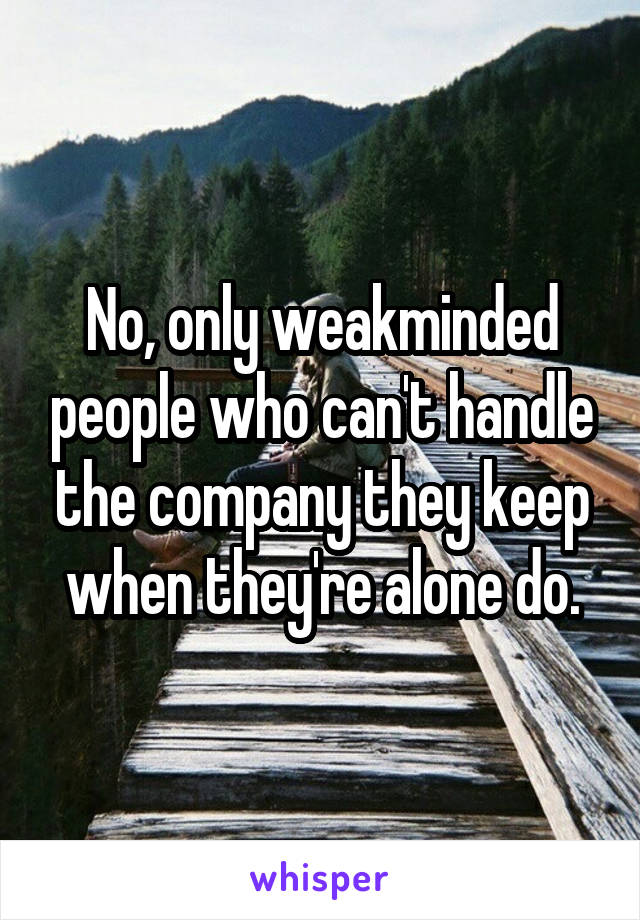 No, only weakminded people who can't handle the company they keep when they're alone do.