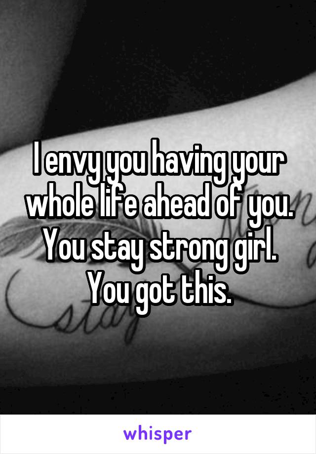 I envy you having your whole life ahead of you.
You stay strong girl. You got this.